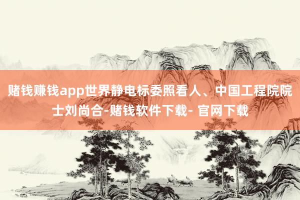 赌钱赚钱app世界静电标委照看人、中国工程院院士刘尚合-赌钱软件下载- 官网下载