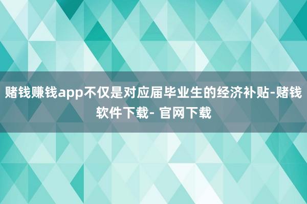 赌钱赚钱app不仅是对应届毕业生的经济补贴-赌钱软件下载- 官网下载