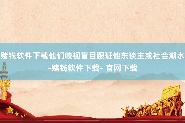 赌钱软件下载他们歧视盲目跟班他东谈主或社会潮水-赌钱软件下载- 官网下载