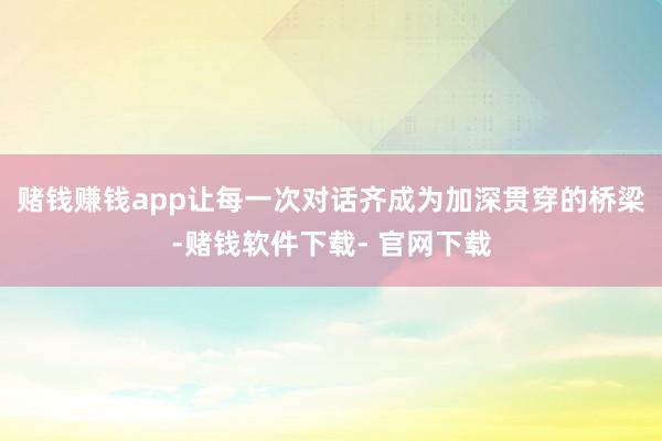 赌钱赚钱app让每一次对话齐成为加深贯穿的桥梁-赌钱软件下载- 官网下载