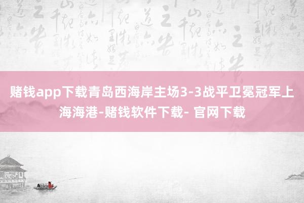 赌钱app下载青岛西海岸主场3-3战平卫冕冠军上海海港-赌钱软件下载- 官网下载