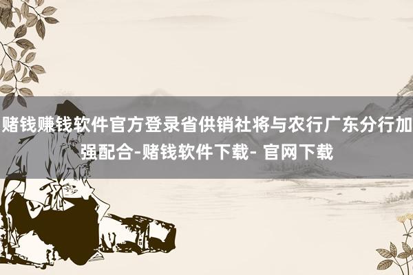赌钱赚钱软件官方登录省供销社将与农行广东分行加强配合-赌钱软件下载- 官网下载