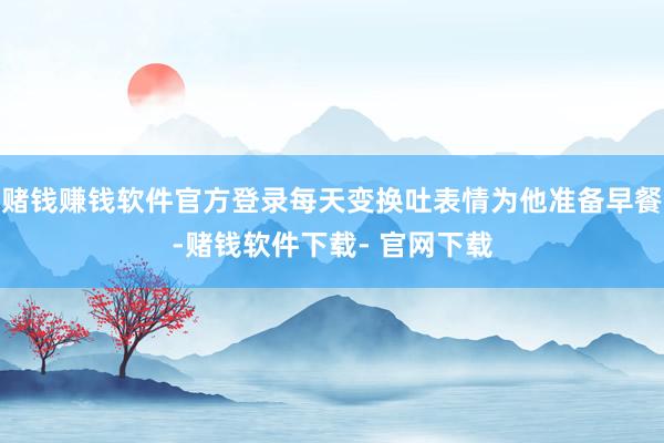 赌钱赚钱软件官方登录每天变换吐表情为他准备早餐-赌钱软件下载- 官网下载