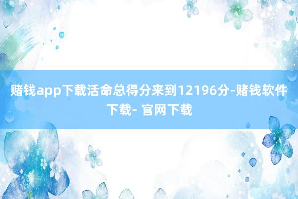 赌钱app下载活命总得分来到12196分-赌钱软件下载- 官网下载