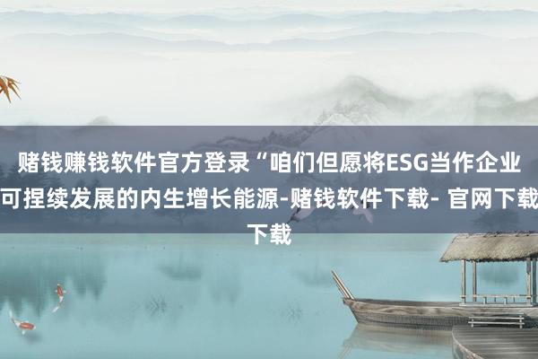 赌钱赚钱软件官方登录“咱们但愿将ESG当作企业可捏续发展的内生增长能源-赌钱软件下载- 官网下载