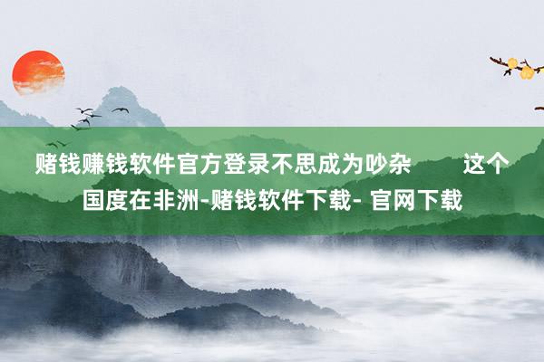 赌钱赚钱软件官方登录不思成为吵杂        这个国度在非洲-赌钱软件下载- 官网下载
