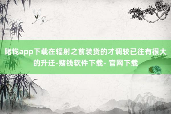 赌钱app下载在辐射之前装货的才调较已往有很大的升迁-赌钱软件下载- 官网下载
