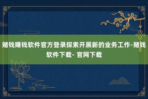 赌钱赚钱软件官方登录探索开展新的业务工作-赌钱软件下载- 官网下载
