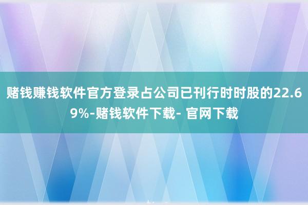 赌钱赚钱软件官方登录占公司已刊行时时股的22.69%-赌钱软件下载- 官网下载