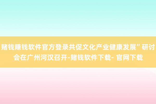 赌钱赚钱软件官方登录共促文化产业健康发展”研讨会在广州河汉召开-赌钱软件下载- 官网下载