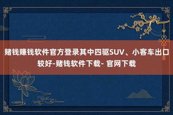 赌钱赚钱软件官方登录其中四驱SUV、小客车出口较好-赌钱软件下载- 官网下载