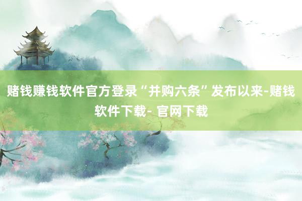赌钱赚钱软件官方登录“并购六条”发布以来-赌钱软件下载- 官网下载