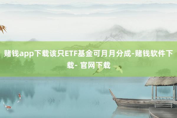 赌钱app下载该只ETF基金可月月分成-赌钱软件下载- 官网下载