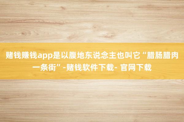 赌钱赚钱app是以腹地东说念主也叫它“腊肠腊肉一条街”-赌钱软件下载- 官网下载