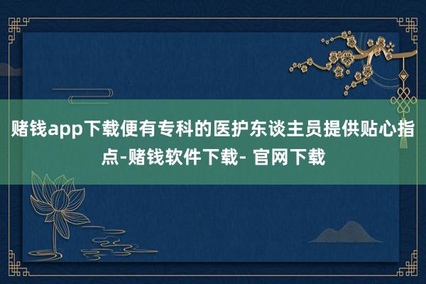赌钱app下载便有专科的医护东谈主员提供贴心指点-赌钱软件下载- 官网下载