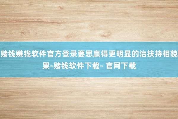 赌钱赚钱软件官方登录要思赢得更明显的治扶持相貌果-赌钱软件下载- 官网下载
