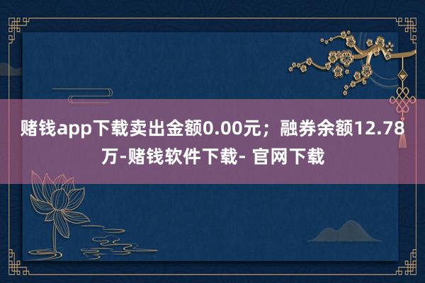 赌钱app下载卖出金额0.00元；融券余额12.78万-赌钱软件下载- 官网下载