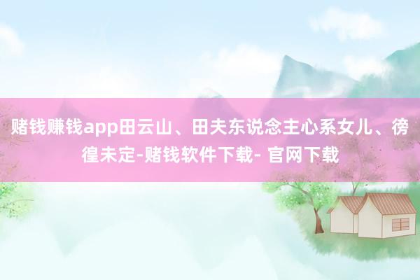 赌钱赚钱app田云山、田夫东说念主心系女儿、徬徨未定-赌钱软件下载- 官网下载