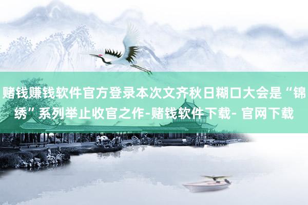 赌钱赚钱软件官方登录本次文齐秋日糊口大会是“锦绣”系列举止收官之作-赌钱软件下载- 官网下载