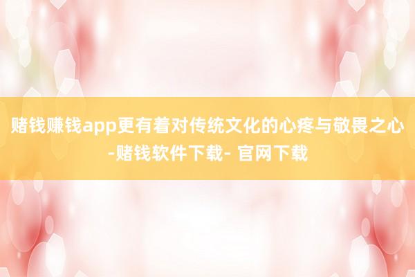 赌钱赚钱app更有着对传统文化的心疼与敬畏之心-赌钱软件下载- 官网下载