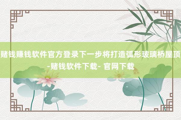 赌钱赚钱软件官方登录下一步将打造弧形玻璃桥屋顶-赌钱软件下载- 官网下载