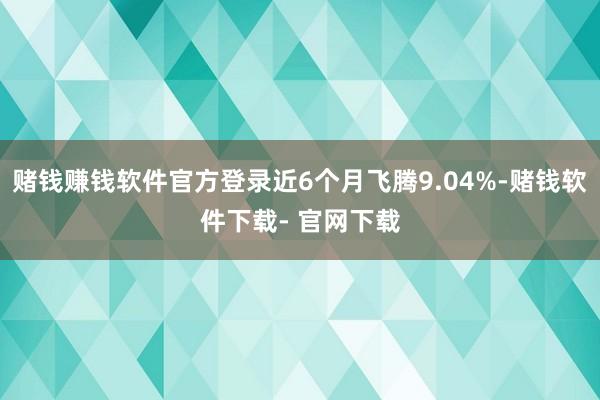 赌钱赚钱软件官方登录近6个月飞腾9.04%-赌钱软件下载- 官网下载