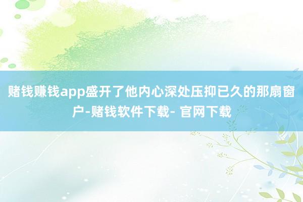 赌钱赚钱app盛开了他内心深处压抑已久的那扇窗户-赌钱软件下载- 官网下载