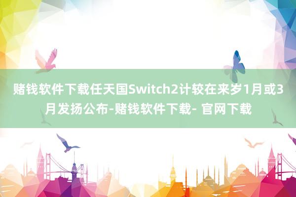 赌钱软件下载任天国Switch2计较在来岁1月或3月发扬公布-赌钱软件下载- 官网下载