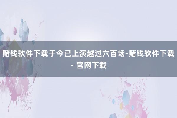 赌钱软件下载于今已上演越过六百场-赌钱软件下载- 官网下载