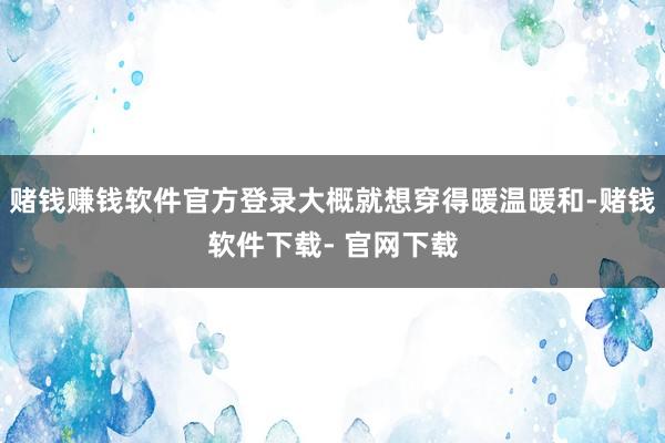 赌钱赚钱软件官方登录大概就想穿得暖温暖和-赌钱软件下载- 官网下载