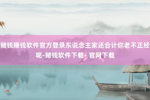赌钱赚钱软件官方登录东说念主家还合计你老不正经呢-赌钱软件下载- 官网下载