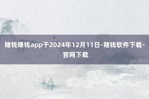 赌钱赚钱app于2024年12月11日-赌钱软件下载- 官网下载