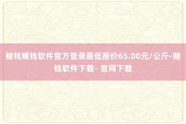 赌钱赚钱软件官方登录最低报价65.00元/公斤-赌钱软件下载- 官网下载