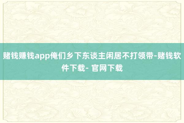 赌钱赚钱app俺们乡下东谈主闲居不打领带-赌钱软件下载- 官网下载