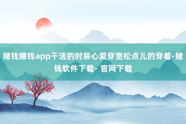 赌钱赚钱app干活的时辰心爱穿宽松点儿的穿着-赌钱软件下载- 官网下载