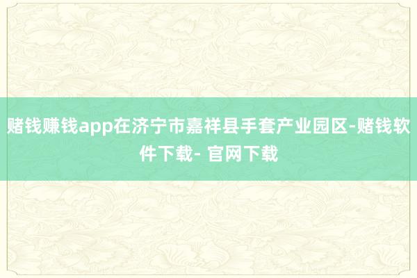 赌钱赚钱app在济宁市嘉祥县手套产业园区-赌钱软件下载- 官网下载