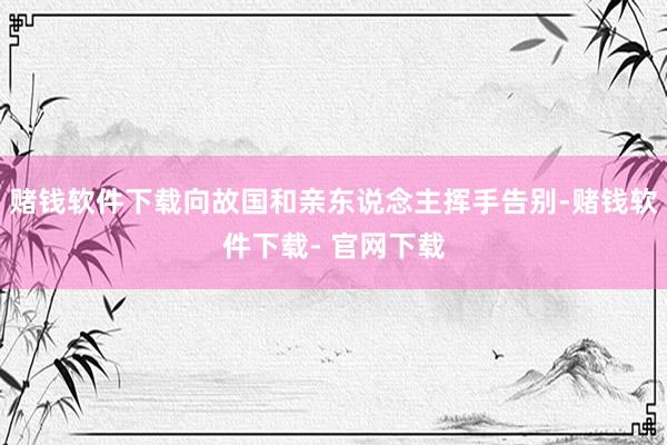 赌钱软件下载向故国和亲东说念主挥手告别-赌钱软件下载- 官网下载