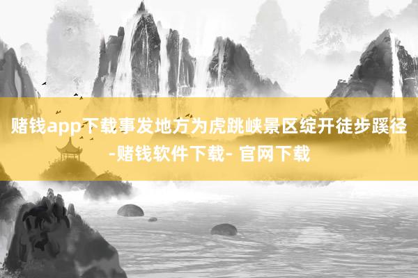 赌钱app下载事发地方为虎跳峡景区绽开徒步蹊径-赌钱软件下载- 官网下载