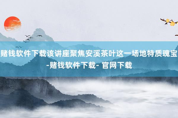 赌钱软件下载该讲座聚焦安溪茶叶这一场地特质瑰宝-赌钱软件下载- 官网下载