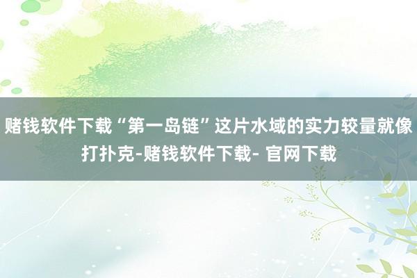 赌钱软件下载“第一岛链”这片水域的实力较量就像打扑克-赌钱软件下载- 官网下载
