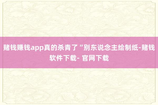 赌钱赚钱app真的杀青了“别东说念主绘制纸-赌钱软件下载- 官网下载