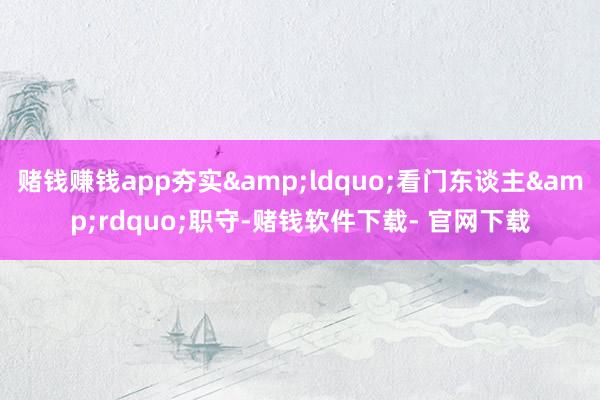 赌钱赚钱app夯实&ldquo;看门东谈主&rdquo;职守-赌钱软件下载- 官网下载