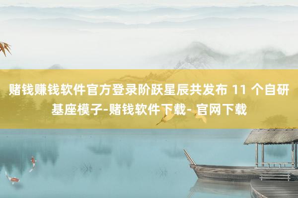 赌钱赚钱软件官方登录阶跃星辰共发布 11 个自研基座模子-赌钱软件下载- 官网下载
