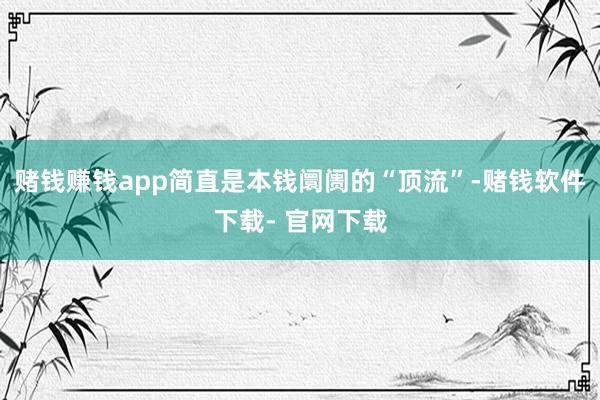 赌钱赚钱app简直是本钱阛阓的“顶流”-赌钱软件下载- 官网下载