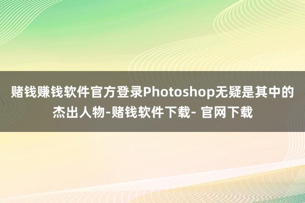 赌钱赚钱软件官方登录Photoshop无疑是其中的杰出人物-赌钱软件下载- 官网下载