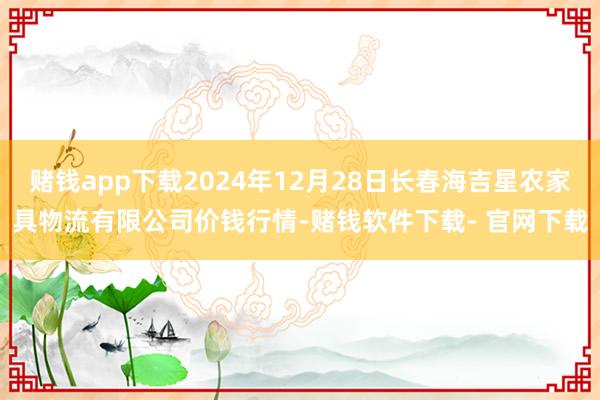 赌钱app下载2024年12月28日长春海吉星农家具物流有限公司价钱行情-赌钱软件下载- 官网下载