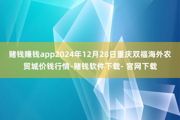 赌钱赚钱app2024年12月28日重庆双福海外农贸城价钱行情-赌钱软件下载- 官网下载