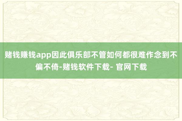 赌钱赚钱app因此俱乐部不管如何都很难作念到不偏不倚-赌钱软件下载- 官网下载