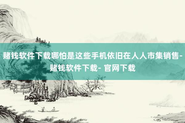 赌钱软件下载哪怕是这些手机依旧在人人市集销售-赌钱软件下载- 官网下载