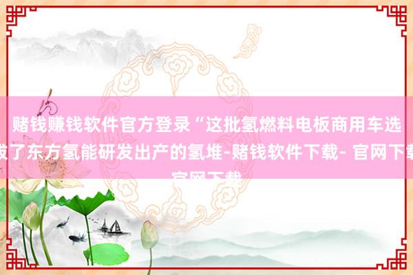 赌钱赚钱软件官方登录“这批氢燃料电板商用车选拔了东方氢能研发出产的氢堆-赌钱软件下载- 官网下载